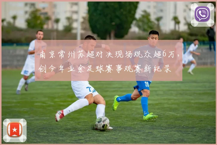 南京常州苏超对决现场观众超6万,创今年业余足球赛事观赛新纪录