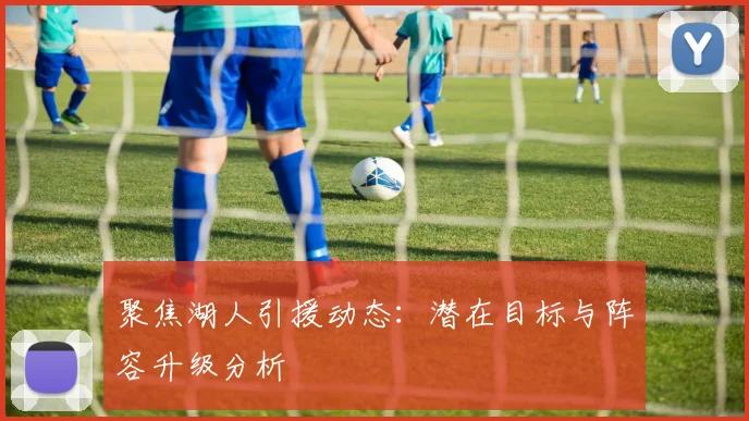 聚焦湖人引援动态:潜在目标与阵容升级分析