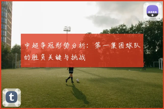 中超争冠形势分析:第一集团球队的胜负关键与挑战