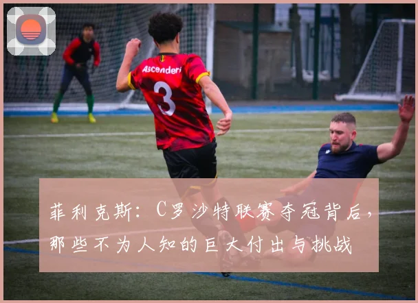 菲利克斯:C罗沙特联赛夺冠背后,那些不为人知的巨大付出与挑战