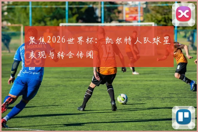 聚焦2026世界杯:凯尔特人队球星表现与转会传闻