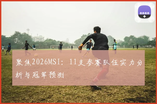 聚焦2026MSI:11支参赛队伍实力分析与冠军预测