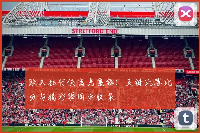 欧文独行侠高光集锦:关键比赛比分与精彩瞬间全收录