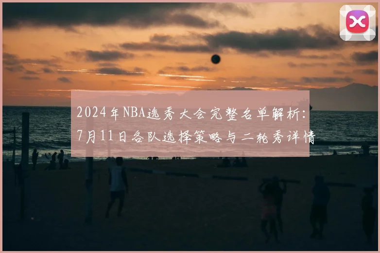 2024年NBA选秀大会完整名单解析:7月11日各队选择策略与二轮秀详情