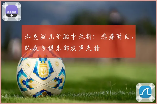 加克波儿子胎中夭折:悲痛时刻,队友与俱乐部发声支持
