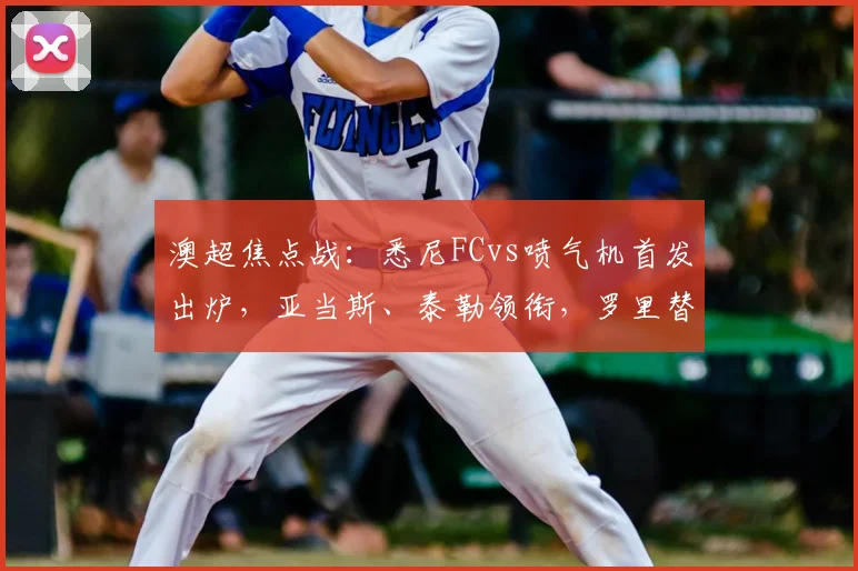 澳超焦点战:悉尼FCvs喷气机首发出炉,亚当斯、泰勒领衔,罗里替补待命